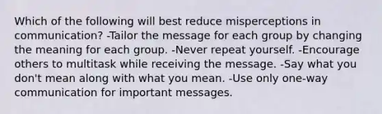 Which of the following will best reduce misperceptions in communication? -Tailor the message for each group by changing the meaning for each group. -Never repeat yourself. -Encourage others to multitask while receiving the message. -Say what you don't mean along with what you mean. -Use only one-way communication for important messages.