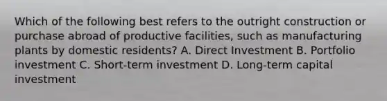 Which of the following best refers to the outright construction or purchase abroad of productive facilities, such as manufacturing plants by domestic residents? A. Direct Investment B. Portfolio investment C. Short-term investment D. Long-term capital investment