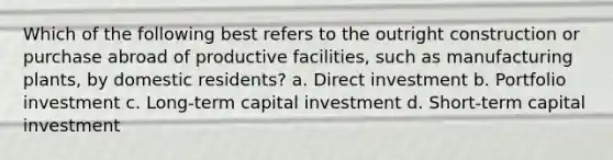 Which of the following best refers to the outright construction or purchase abroad of productive facilities, such as manufacturing plants, by domestic residents? a. Direct investment b. Portfolio investment c. Long-term capital investment d. Short-term capital investment