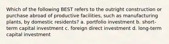 Which of the following BEST refers to the outright construction or purchase abroad of productive facilities, such as manufacturing plants, by domestic residents? a. portfolio investment b. short-term capital investment c. foreign direct investment d. long-term capital investment