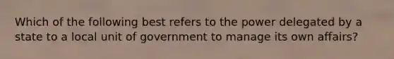 Which of the following best refers to the power delegated by a state to a local unit of government to manage its own affairs?