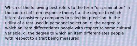 Which of the following best refers to the term "discrimination" in the context of item response theory? a. the degree to which internal consistency compares to selection precision. b. the utility of a test used in personnel selection. c. the degree to which an item differentiates people with respect to some cultural variable. d. the degree to which an item differentiates people with respect to a trait being measured.