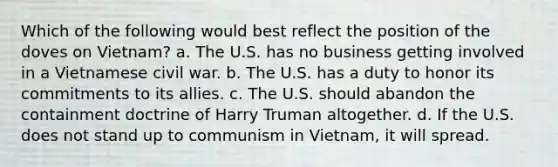 Which of the following would best reflect the position of the doves on Vietnam? a. The U.S. has no business getting involved in a Vietnamese civil war. b. The U.S. has a duty to honor its commitments to its allies. c. The U.S. should abandon the containment doctrine of Harry Truman altogether. d. If the U.S. does not stand up to communism in Vietnam, it will spread.