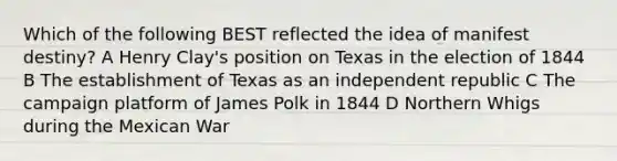 Which of the following BEST reflected the idea of manifest destiny? A Henry Clay's position on Texas in the election of 1844 B The establishment of Texas as an independent republic C The campaign platform of James Polk in 1844 D Northern Whigs during the Mexican War