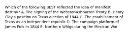 Which of the following BEST reflected the idea of manifest destiny? A. The signing of the Webster-Ashburton Treaty B. Henry Clay's position on Texas election of 1844 C. The establishment of Texas as an independent republic D. The campaign platform of James Polk in 1844 E. Northern Whigs during the Mexican War