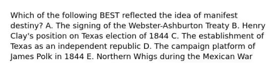 Which of the following BEST reflected the idea of manifest destiny? A. The signing of the Webster-Ashburton Treaty B. Henry Clay's position on Texas election of 1844 C. The establishment of Texas as an independent republic D. The campaign platform of James Polk in 1844 E. Northern Whigs during the Mexican War