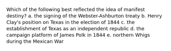 Which of the following best reflected the idea of manifest destiny? a. the signing of the Webster-Ashburton treaty b. Henry Clay's position on Texas in the election of 1844 c. the establishment of Texas as an independent republic d. the campaign platform of James Polk in 1844 e. northern Whigs during the Mexican War