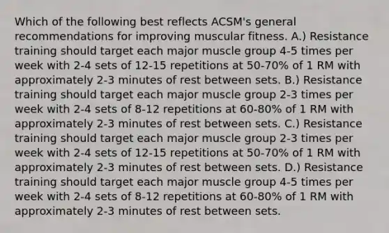 Which of the following best reflects ACSM's general recommendations for improving muscular fitness. A.) Resistance training should target each major muscle group 4-5 times per week with 2-4 sets of 12-15 repetitions at 50-70% of 1 RM with approximately 2-3 minutes of rest between sets. B.) Resistance training should target each major muscle group 2-3 times per week with 2-4 sets of 8-12 repetitions at 60-80% of 1 RM with approximately 2-3 minutes of rest between sets. C.) Resistance training should target each major muscle group 2-3 times per week with 2-4 sets of 12-15 repetitions at 50-70% of 1 RM with approximately 2-3 minutes of rest between sets. D.) Resistance training should target each major muscle group 4-5 times per week with 2-4 sets of 8-12 repetitions at 60-80% of 1 RM with approximately 2-3 minutes of rest between sets.