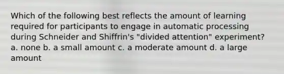 Which of the following best reflects the amount of learning required for participants to engage in automatic processing during Schneider and Shiffrin's "divided attention" experiment? a. none b. a small amount c. a moderate amount d. a large amount