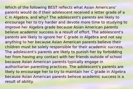 Which of the following BEST reflects what Asian Americans' parents would do if their adolescent received a letter grade of a C in Algebra, and why? The adolescent's parents are likely to encourage her to try harder and devote more time to studying to improve her Algebra grade because Asian American parents believe academic success is a result of effort. The adolescent's parents are likely to ignore her C grade in Algebra and not say anything to her because Asian American parents believe their children must be solely responsible for their academic success. The adolescent's parents are likely to punish her by forbidding her from having any contact with her friends outside of school because Asian American parents typically engage in authoritarian parenting practices. The adolescent's parents are likely to encourage her to try to maintain her C grade in Algebra because Asian American parents believe academic success is a result of ability.