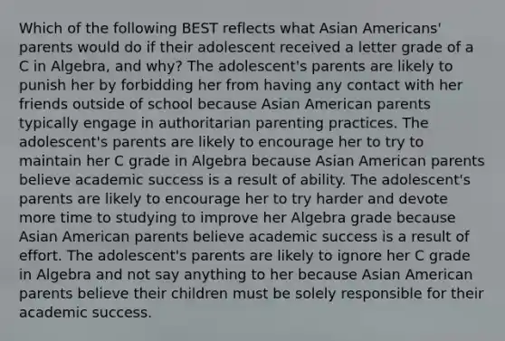 Which of the following BEST reflects what Asian Americans' parents would do if their adolescent received a letter grade of a C in Algebra, and why? The adolescent's parents are likely to punish her by forbidding her from having any contact with her friends outside of school because Asian American parents typically engage in authoritarian parenting practices. The adolescent's parents are likely to encourage her to try to maintain her C grade in Algebra because Asian American parents believe academic success is a result of ability. The adolescent's parents are likely to encourage her to try harder and devote more time to studying to improve her Algebra grade because Asian American parents believe academic success is a result of effort. The adolescent's parents are likely to ignore her C grade in Algebra and not say anything to her because Asian American parents believe their children must be solely responsible for their academic success.