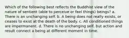 Which of the following best reflects the Buddhist view of the nature of sentient (able to perceive or feel things) beings? a. There is an unchanging self. b. A being does not really exists, or ceases to exist at the death of the body. c. All conditioned things are impermanent. d. There is no unchanging self, but action and result connect a being at different moment in time.