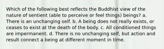 Which of the following best reflects the Buddhist view of the nature of sentient (able to perceive or feel things) beings? a. There is an unchanging self. b. A being does not really exists, or ceases to exist at the death of the body. c. All conditioned things are impermanent. d. There is no unchanging self, but action and result connect a being at different moment in time.