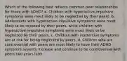 Which of the following best reflects common peer relationships for those with ADHD? a. Children with hyperactive-impulsive symptoms were most likely to be neglected by their peers. b. Adolescents with hyperactive-impulsive symptoms were most likely to be rejected by their peers, while children with hyperactive-impulsive symptoms were most likely to be neglected by their peers. c. Children with inattentive symptoms are at risk for being neglected by peers. d. Children who are controversial with peers are most likely to have their ADHD symptom severity increase and continue to be controversial with peers two years later