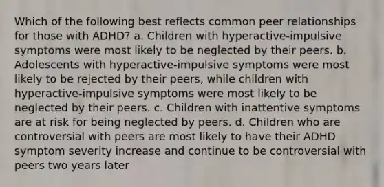 Which of the following best reflects common peer relationships for those with ADHD? a. Children with hyperactive-impulsive symptoms were most likely to be neglected by their peers. b. Adolescents with hyperactive-impulsive symptoms were most likely to be rejected by their peers, while children with hyperactive-impulsive symptoms were most likely to be neglected by their peers. c. Children with inattentive symptoms are at risk for being neglected by peers. d. Children who are controversial with peers are most likely to have their ADHD symptom severity increase and continue to be controversial with peers two years later