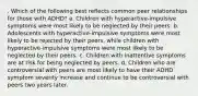 . Which of the following best reflects common peer relationships for those with ADHD? a. Children with hyperactive-impulsive symptoms were most likely to be neglected by their peers. b. Adolescents with hyperactive-impulsive symptoms were most likely to be rejected by their peers, while children with hyperactive-impulsive symptoms were most likely to be neglected by their peers. c. Children with inattentive symptoms are at risk for being neglected by peers. d. Children who are controversial with peers are most likely to have their ADHD symptom severity increase and continue to be controversial with peers two years later.