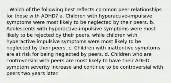 . Which of the following best reflects common peer relationships for those with ADHD? a. Children with hyperactive-impulsive symptoms were most likely to be neglected by their peers. b. Adolescents with hyperactive-impulsive symptoms were most likely to be rejected by their peers, while children with hyperactive-impulsive symptoms were most likely to be neglected by their peers. c. Children with inattentive symptoms are at risk for being neglected by peers. d. Children who are controversial with peers are most likely to have their ADHD symptom severity increase and continue to be controversial with peers two years later.