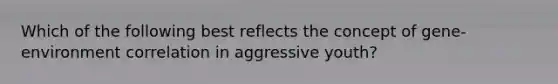 Which of the following best reflects the concept of gene-environment correlation in aggressive youth?