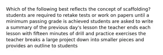 Which of the following best reflects the concept of scaffolding? students are required to retake tests or work on papers until a minimum passing grade is achieved students are asked to write a summary of the previous day's lesson the teacher ends each lesson with fifteen minutes of drill and practice exercises the teacher breaks a large project down into smaller pieces and provides an outline to students