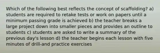 Which of the following best reflects the concept of scaffolding? a) students are required to retake tests or work on papers until a minimum passing grade is achieved b) the teacher breaks a large project down into smaller pieces and provides an outline to students c) students are asked to write a summary of the previous day's lesson d) the teacher begins each lesson with five minutes of drill-and practice exercises