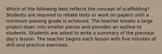 Which of the following best reflects the concept of scaffolding? Students are required to retake tests or work on papers until a minimum passing grade is achieved. The teacher breaks a large project down into smaller pieces and provides an outline to students. Students are asked to write a summary of the previous day's lesson. The teacher begins each lesson with five minutes of drill-and practice exercises.