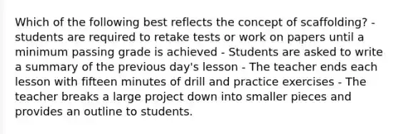 Which of the following best reflects the concept of scaffolding? - students are required to retake tests or work on papers until a minimum passing grade is achieved - Students are asked to write a summary of the previous day's lesson - The teacher ends each lesson with fifteen minutes of drill and practice exercises - The teacher breaks a large project down into smaller pieces and provides an outline to students.