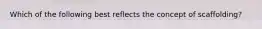 Which of the following best reflects the concept of scaffolding?