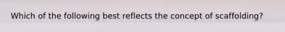 Which of the following best reflects the concept of scaffolding?