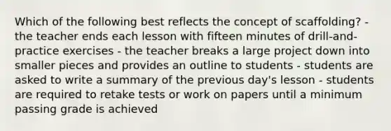 Which of the following best reflects the concept of scaffolding? - the teacher ends each lesson with fifteen minutes of drill-and-practice exercises - the teacher breaks a large project down into smaller pieces and provides an outline to students - students are asked to write a summary of the previous day's lesson - students are required to retake tests or work on papers until a minimum passing grade is achieved