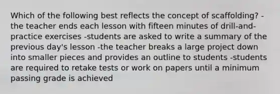 Which of the following best reflects the concept of scaffolding? -the teacher ends each lesson with fifteen minutes of drill-and-practice exercises -students are asked to write a summary of the previous day's lesson -the teacher breaks a large project down into smaller pieces and provides an outline to students -students are required to retake tests or work on papers until a minimum passing grade is achieved