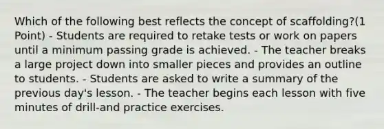 Which of the following best reflects the concept of scaffolding?(1 Point) - Students are required to retake tests or work on papers until a minimum passing grade is achieved. - The teacher breaks a large project down into smaller pieces and provides an outline to students. - Students are asked to write a summary of the previous day's lesson. - The teacher begins each lesson with five minutes of drill-and practice exercises.