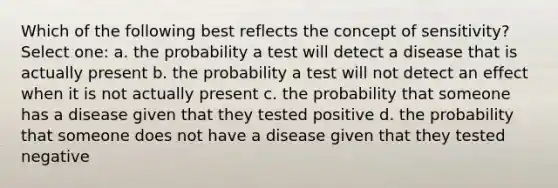 Which of the following best reflects the concept of sensitivity? Select one: a. the probability a test will detect a disease that is actually present b. the probability a test will not detect an effect when it is not actually present c. the probability that someone has a disease given that they tested positive d. the probability that someone does not have a disease given that they tested negative