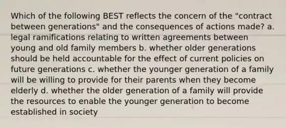 Which of the following BEST reflects the concern of the "contract between generations" and the consequences of actions made? a. legal ramifications relating to written agreements between young and old family members b. whether older generations should be held accountable for the effect of current policies on future generations c. whether the younger generation of a family will be willing to provide for their parents when they become elderly d. whether the older generation of a family will provide the resources to enable the younger generation to become established in society