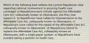 Which of the following best reflects the current Republican view regarding national involvement in ensuring health care coverage? a) Republicans were initially against the Affordable Care Act, colloquially known as Obamacare, but they now support it. b) Republicans have called for improvements to the Affordable Care Act, colloquially known as Obamacare. c) Republicans have called for the repeal of the Affordable Care Act, colloquially known as Obamacare. d) Republicans intend to replace the Affordable Care Act, colloquially known as Obamacare, with a single-payer system. e) Republicans have avoided taking a position on heath care.