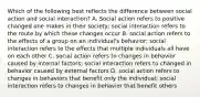 Which of the following best reflects the difference between social action and social interaction? A. Social action refers to positive changed one makes in their society; social interaction refers to the route by which these changes occur B. social action refers to the effects of a group on an individual's behavior; social interaction refers to the effects that multiple individuals all have on each other C. social action refers to changes in behavior caused by internal factors; social interaction refers to changed in behavior caused by external factors D. social action refers to changes in behaviors that benefit only the individual; social interaction refers to changes in behavior that benefit others