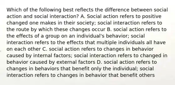 Which of the following best reflects the difference between social action and social interaction? A. Social action refers to positive changed one makes in their society; social interaction refers to the route by which these changes occur B. social action refers to the effects of a group on an individual's behavior; social interaction refers to the effects that multiple individuals all have on each other C. social action refers to changes in behavior caused by internal factors; social interaction refers to changed in behavior caused by external factors D. social action refers to changes in behaviors that benefit only the individual; social interaction refers to changes in behavior that benefit others