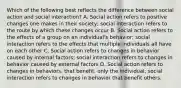 Which of the following best reflects the difference between social action and social interaction? A. Social action refers to positive changes one makes in their society; social interaction refers to the route by which these changes occur B. Social action refers to the effects of a group on an individual's behavior; social interaction refers to the effects that multiple individuals all have on each other C. Social action refers to changes in behavior caused by internal factors; social interaction refers to changes in behavior caused by external factors D. Social action refers to changes in behaviors. that benefit. only the individual; social interaction refers to changes in behavior that benefit others.