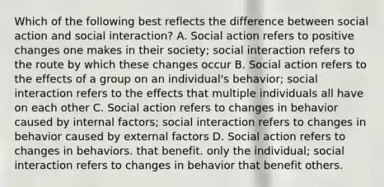 Which of the following best reflects the difference between social action and social interaction? A. Social action refers to positive changes one makes in their society; social interaction refers to the route by which these changes occur B. Social action refers to the effects of a group on an individual's behavior; social interaction refers to the effects that multiple individuals all have on each other C. Social action refers to changes in behavior caused by internal factors; social interaction refers to changes in behavior caused by external factors D. Social action refers to changes in behaviors. that benefit. only the individual; social interaction refers to changes in behavior that benefit others.