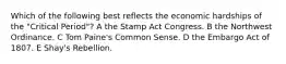 Which of the following best reflects the economic hardships of the "Critical Period"? A the Stamp Act Congress. B the Northwest Ordinance. C Tom Paine's Common Sense. D the Embargo Act of 1807. E Shay's Rebellion.