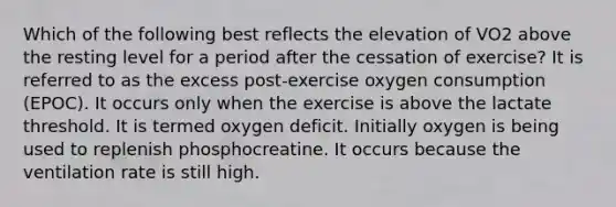 Which of the following best reflects the elevation of VO2 above the resting level for a period after the cessation of exercise? It is referred to as the excess post-exercise oxygen consumption (EPOC). It occurs only when the exercise is above the lactate threshold. It is termed oxygen deficit. Initially oxygen is being used to replenish phosphocreatine. It occurs because the ventilation rate is still high.