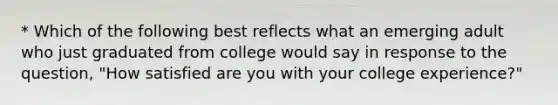 * Which of the following best reflects what an emerging adult who just graduated from college would say in response to the question, "How satisfied are you with your college experience?"