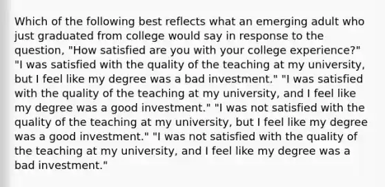 Which of the following best reflects what an emerging adult who just graduated from college would say in response to the question, "How satisfied are you with your college experience?" "I was satisfied with the quality of the teaching at my university, but I feel like my degree was a bad investment." "I was satisfied with the quality of the teaching at my university, and I feel like my degree was a good investment." "I was not satisfied with the quality of the teaching at my university, but I feel like my degree was a good investment." "I was not satisfied with the quality of the teaching at my university, and I feel like my degree was a bad investment."