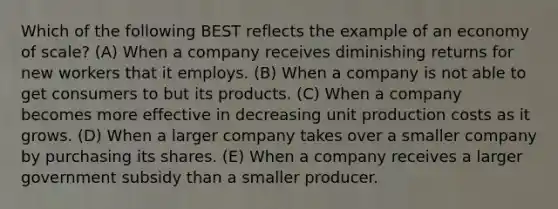 Which of the following BEST reflects the example of an economy of scale? (A) When a company receives diminishing returns for new workers that it employs. (B) When a company is not able to get consumers to but its products. (C) When a company becomes more effective in decreasing unit production costs as it grows. (D) When a larger company takes over a smaller company by purchasing its shares. (E) When a company receives a larger government subsidy than a smaller producer.