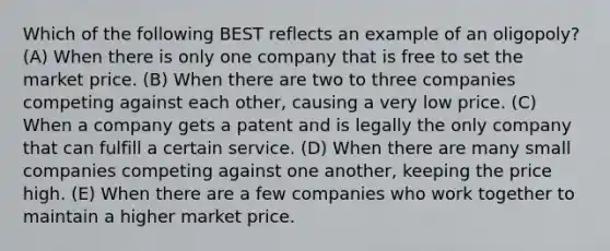 Which of the following BEST reflects an example of an oligopoly? (A) When there is only one company that is free to set the market price. (B) When there are two to three companies competing against each other, causing a very low price. (C) When a company gets a patent and is legally the only company that can fulfill a certain service. (D) When there are many small companies competing against one another, keeping the price high. (E) When there are a few companies who work together to maintain a higher market price.