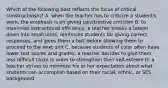 Which of the following best reflects the focus of critical constructivism? A. when the teacher has to criticize a student's work, the emphasis is on giving constructive criticism B. to maximize instructional efficiency, a teacher breaks a lesson down into small units, reinforces students for giving correct responses, and gives them a test before allowing them to proceed to the next unit C. because students of color often have lower test scores and grades, a teacher decides to give them less difficult tasks in order to strengthen their self-esteem D. a teacher strives to minimize his or her expectation about what students can accomplish based on their racial, ethnic, or SES background