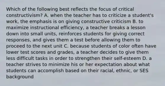 Which of the following best reflects the focus of critical constructivism? A. when the teacher has to criticize a student's work, the emphasis is on giving constructive criticism B. to maximize instructional efficiency, a teacher breaks a lesson down into small units, reinforces students for giving correct responses, and gives them a test before allowing them to proceed to the next unit C. because students of color often have lower test scores and grades, a teacher decides to give them less difficult tasks in order to strengthen their self-esteem D. a teacher strives to minimize his or her expectation about what students can accomplish based on their racial, ethnic, or SES background