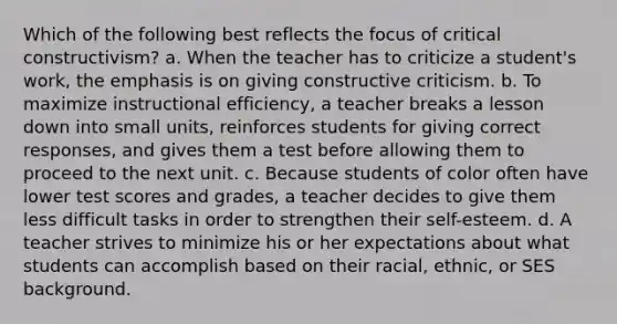 Which of the following best reflects the focus of critical constructivism? a. When the teacher has to criticize a student's work, the emphasis is on giving constructive criticism. b. To maximize instructional efficiency, a teacher breaks a lesson down into small units, reinforces students for giving correct responses, and gives them a test before allowing them to proceed to the next unit. c. Because students of color often have lower test scores and grades, a teacher decides to give them less difficult tasks in order to strengthen their self-esteem. d. A teacher strives to minimize his or her expectations about what students can accomplish based on their racial, ethnic, or SES background.