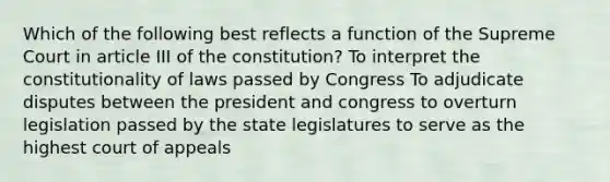 Which of the following best reflects a function of the Supreme Court in article III of the constitution? To interpret the constitutionality of laws passed by Congress To adjudicate disputes between the president and congress to overturn legislation passed by the state legislatures to serve as the highest court of appeals