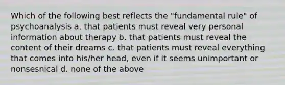 Which of the following best reflects the "fundamental rule" of psychoanalysis a. that patients must reveal very personal information about therapy b. that patients must reveal the content of their dreams c. that patients must reveal everything that comes into his/her head, even if it seems unimportant or nonsesnical d. none of the above