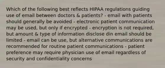 Which of the following best reflects HIPAA regulations guiding use of email between doctors & patients? - email with patients should generally be avoided - electronic patient communication may be used, but only if encrypted - encryption is not required, but amount & type of information disclose din email should be limited - email can be use, but alternative communications are recommended for routine patient communications - patient preference may require physician use of email regardless of security and confidentiality concerns